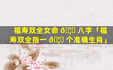 福寿双全女命 🦊 八字「福寿双全指一 🦈 个准确生肖」